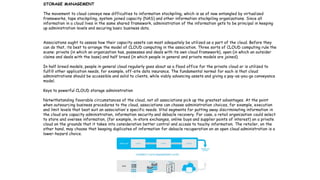 12
STORAGE MANAGEMENT
The movement to cloud conveys new difficulties to information stockpiling, which is as of now entangled by virtualized
frameworks, tape stockpiling, system joined capacity (NAS) and other information stockpiling organizations. Since all
information in a cloud lives in the same shared framework, administration of the information gets to be principal in keeping
up administration levels and securing basic business data.
Associations ought to assess how their capacity assets can most adequately be utilized as a part of the cloud. Before they
can do that, its best to arrange the model of CLOUD computing in the association. Three sorts of CLOUD computing rule the
scene: private (in which an organization has, possesses and deals with its own cloud framework), open (in which an outsider
claims and deals with the base) and half breed (in which people in general and private models are joined).
In half breed models, people in general cloud regularly goes about as a flood office for the private cloud or is utilized to
fulfill other application needs, for example, off-site data insurance. The fundamental normal for each is that cloud
administrations should be accessible and solid to clients, while viably advancing assets and giving a pay-as-you-go conveyance
model.
Keys to powerful CLOUD storage administration
Notwithstanding favorable circumstances of the cloud, not all associations pick up the greatest advantages. At the point
when outsourcing business procedures to the cloud, associations can choose administration choices, for example, execution
and limit levels that best suit an association's specific needs. Vital segments for putting away discriminating information in
the cloud are capacity administration, information security and debacle recovery. For case, a retail organization could select
to store and oversee information, (for example, in-store exchanges, online buys and supplier points of interest) on a private
cloud on the grounds that it takes into consideration better control and access to touchy information. The retailer, on the
other hand, may choose that keeping duplicates of information for debacle recuperation on an open cloud administration is a
lower-hazard choice.
 