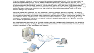 13
To better arrangement and oversee stockpiling in cloud situations, associations should effectively utilize their assets by setting
information on the most fitting level of capacity that meets administration conveyance prerequisites and after that take out
information that is no more required. Case in point, a human services supplier who simply conceded a crisis patient will need to get to
the understanding's late records rapidly. This kind of Tier 1 information ought to be put away on high caliber, speedier media
stockpiling, while the quiet's more established records may be documented on tape (which is slower to get to). In any case, the cloud
administration ought to give a scope of administration level choices that adjust execution and expenses in view of the normal
utilization of the put away information.
Associations likewise need to guarantee that their information is isolated to guarantee that secret data doesn't get under the
control of others, even in a fiasco recuperation situation. Associations ought to additionally guarantee that they have applications
that give reporting apparatuses that recognize where information is found and can sort by access or spared dates, proprietors and
various different channels; computerization of information relocation between numerous levels of capacity taking into account
arrangements to move unneeded information from essential stockpiling frameworks, and straightforward operations to minimize
affect on other key operational procedures.
With these apparatuses, associations can set strategies to make proper move or move pointless information that stop up capacity
frameworks and keep running up use charges. This computerized relocation makes a more productive working environment, lessens
managerial expenses and the need to secure additional equipment.
 