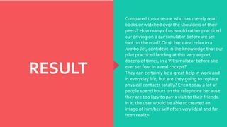 RESULT
Compared to someone who has merely read
books or watched over the shoulders of their
peers? How many of us would rather practiced
our driving on a car simulator before we set
foot on the road? Or sit back and relax in a
Jumbo Jet, confident in the knowledge that our
pilot practiced landing at this very airport,
dozens of times, in aVR simulator before she
ever set foot in a real cockpit?
They can certainly be a great help in work and
in everyday life, but are they going to replace
physical contacts totally? Even today a lot of
people spend hours on the telephone because
they are too lazy to pay a visit to their friends.
In it, the user would be able to created an
image of him/her self often very ideal and far
from reality.
 
