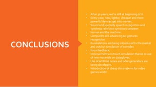 CONCLUSIONS
• After 30 years, we’re still at beginning of it.
• Every year, new, lighter, cheaper and more
powerful devices get into market.
• Sound and specially speech recognition and
synthesis reinforce symbiosis between
• human and the machine.
• Computers are advancing on gestures
recognition.
• Exoskeletons are being introduced to the market
and used on simulation of complex
• force feedback.
• Improvements on touch simulation thanks to use
of new materials on datagloves.
• Use of artificial noses and odor generators are
being developed.
• Introduction of cheap this systems for video
games world.
 
