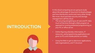 In this cloud computing we are going to study
about the advantage of cloud and its disadvantages
and how distribution works and many other things
like music cloud and data security and storage
management odf the cloud
• The securing and getting to of uses and PC data
much of the time through aWeb program as
opposed to running presented programming on
your PC or office server
• Online figuring whereby information, IT
resources, and programming applications are
given to PCs and mobile phones on-hobby
• Using theWeb to get to electronic applications,
web organizations, and IT structure
INTRODUCTION
 