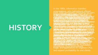 HISTORY
The basic idea of Distributed computing
dates to the 1950s, when expansive
scale mainframe computers were seen as
the eventual fate of enlisting, and got the
chance to be accessible in the scholarly
world and companies, available by means
of thin clients/terminal computers,
habitually alluded to as "inept terminals",
in light of the fact that they were used for
better interchanges yet had no inside
handling points of confinement.
The act of sharing CPU time on a
centralized PC got the chance to be
known in the business as time-
sharing.During the mid 70s, time-
sharing was prevalently known as RJE
(Remote OccupationArea); this
classification was generally associated
with expansive merchants such
as IBM and DEC. IBM created theVM
Working System to give time-sharing
administrations
In the 1990s, information transfers
organizations, who beforehand offered
fundamentally dedicated point-to-point
information circuits, started offering virtual
private network (VPN) administrations with
tantamount nature of administration, yet at
a lower cost
As PCs ended up being more predominant,
researchers and technologists investigated
approaches to make expansive scale
figuring power accessible to more
customers through time-sharing. They
investigated diverse avenues regarding
calculations to enhance the foundation,
stage, and applications to organize CPUs
and expand profitability for end clients.
Since 2000 Distributed computing has start
to be. In mid 2008, NASA's OpenNebula,
enhanced in the Supply European
Commission-sponsored undertaking,
transformed into the first open-source
programming for passing on private and
blend fogs, and for the league of clouds.In
that year, endeavors were revolved around
providing quality of serviceguarantees (as
required by constant instinctive
applications) to cloud-based foundations, in
the structure of the IRMOS European
Commission-financed task, achieving a
progressing cloud environment.
In July 2010, Rackspace
Hosting and NASA jointly impelled an
open-source cloud-programming
activity known as OpenStack. The
OpenStack endeavor proposed to help
associations offer Distributed
computing administrations running on
standard hardware. The early code
originated from NASA's Nebula
platform as well as from Rackspace's
Cloud Files platform.
 