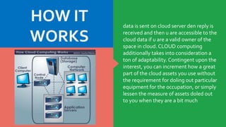 data is sent on cloud server den reply is
received and then u are accessible to the
cloud data if u are a valid owner of the
space in cloud. CLOUD computing
additionally takes into consideration a
ton of adaptability. Contingent upon the
interest, you can increment how a great
part of the cloud assets you use without
the requirement for doling out particular
equipment for the occupation, or simply
lessen the measure of assets doled out
to you when they are a bit much
HOW IT
WORKS
 