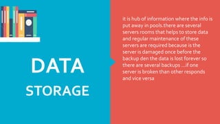 it is hub of information where the info is
put away in pools.there are several
servers rooms that helps to store data
and regular maintenance of these
servers are required because is the
server is damaged once before the
backup den the data is lost forever so
there are several backups …if one
server is broken than other responds
and vice versa
DATA
STORAGE
 