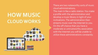 There are two noteworthy sorts of music
cloud administrations.
The main is like a radio station.You make
a profile with the administration and
develop a music library in light of your
inclinations.The administration then
streams music over the Internet to you.
On the off chance that you have a
moderate or untrustworthy association
with the Internet you will be unable to
utilize these administrations constantly.
HOW MUSIC
CLOUD WORKS
 