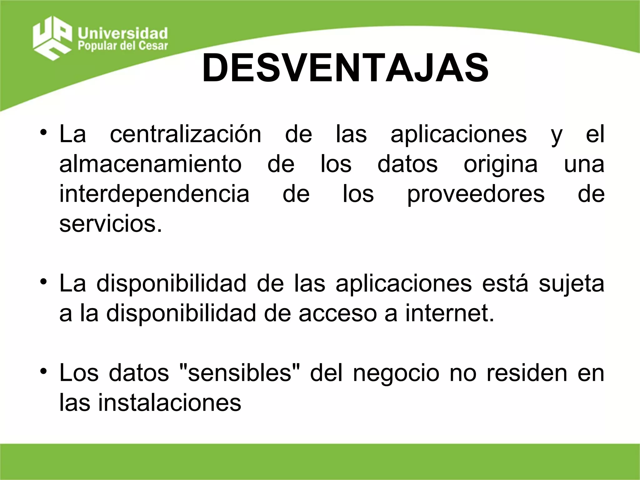 DESVENTAJAS
• La centralización de las aplicaciones y el
almacenamiento de los datos origina una
interdependencia de los proveedores de
servicios.
• La disponibilidad de las aplicaciones está sujeta
a la disponibilidad de acceso a internet.
• Los datos "sensibles" del negocio no residen en
las instalaciones
 