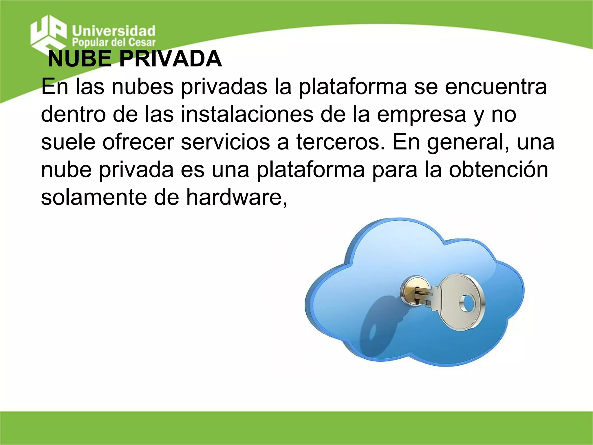 NUBE PRIVADA
En las nubes privadas la plataforma se encuentra
dentro de las instalaciones de la empresa y no
suele ofrecer servicios a terceros. En general, una
nube privada es una plataforma para la obtención
solamente de hardware,
 