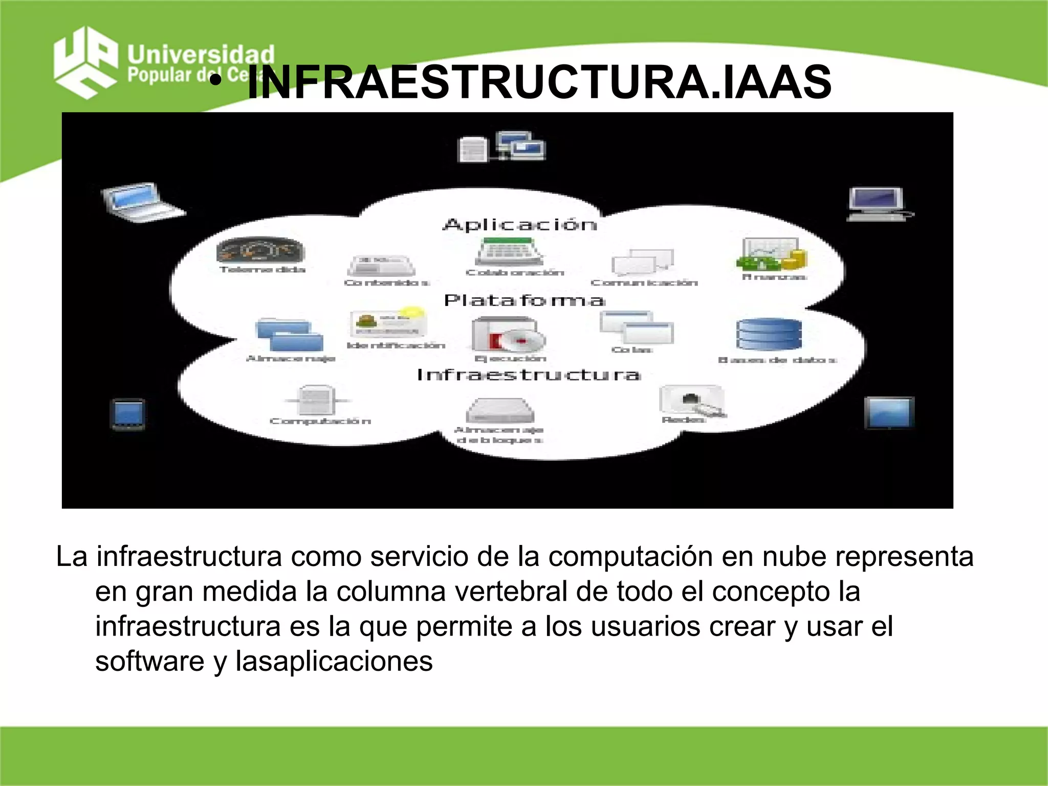 • INFRAESTRUCTURA.IAAS
La infraestructura como servicio de la computación en nube representa
en gran medida la columna vertebral de todo el concepto la
infraestructura es la que permite a los usuarios crear y usar el
software y lasaplicaciones
 