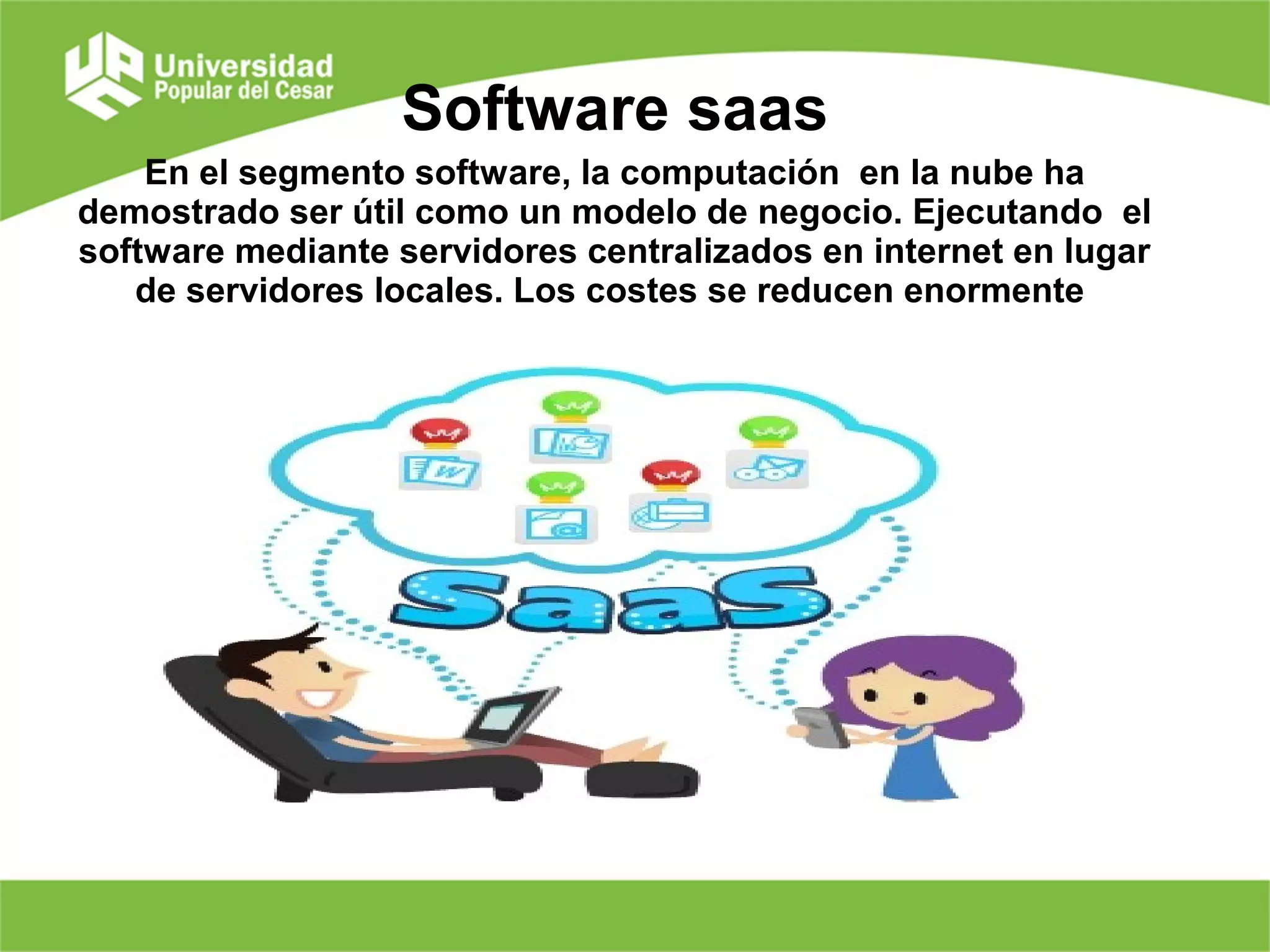 Software saas
En el segmento software, la computación en la nube ha
demostrado ser útil como un modelo de negocio. Ejecutando el
software mediante servidores centralizados en internet en lugar
de servidores locales. Los costes se reducen enormente
 