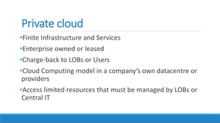 Private cloud
•Finite Infrastructure and Services
•Enterprise owned or leased
•Charge-back to LOBs or Users
•Cloud Computing model in a company’s own datacentre or
providers
•Access limited resources that must be managed by LOBs or
Central IT
 