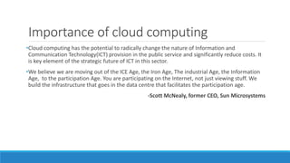 Importance of cloud computing
•Cloud computing has the potential to radically change the nature of Information and
Communication Technology(ICT) provision in the public service and significantly reduce costs. It
is key element of the strategic future of ICT in this sector.
•We believe we are moving out of the ICE Age, the Iron Age, The industrial Age, the Information
Age, to the participation Age. You are participating on the Internet, not just viewing stuff. We
build the infrastructure that goes in the data centre that facilitates the participation age.
-Scott McNealy, former CEO, Sun Microsystems
 