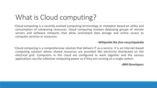 What is Cloud computing?
•Cloud computing is a recently evolved computing terminology or metaphor based on utility and
consumption of computing resources. Cloud computing involves deploying groups of remote
servers and software networks that allow centralized data storage and online access to
computer services or resources
-Wikipedia the free encyclopaedia
•Cloud computing is a comprehensive solution that delivers IT as a service. It is an Internet-based
computing solution where shared resources are provided like electricity distributed on the
electrical grid. Computers in the cloud are configured to work together and the various
applications use the collective computing power as if they are running on a single system.
-IBM Developers
 