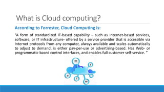 What is Cloud computing?
According to Forrester, Cloud Computing is:
“A form of standardized IT-based capability – such as Internet-based services,
software, or IT infrastructure- offered by a service provider that is accessible via
Internet protocols from any computer, always available and scales automatically
to adjust to demand, is either pay-per-use or advertising-based. Has Web- or
programmatic-based control interfaces, and enables full customer self-service. ”
 