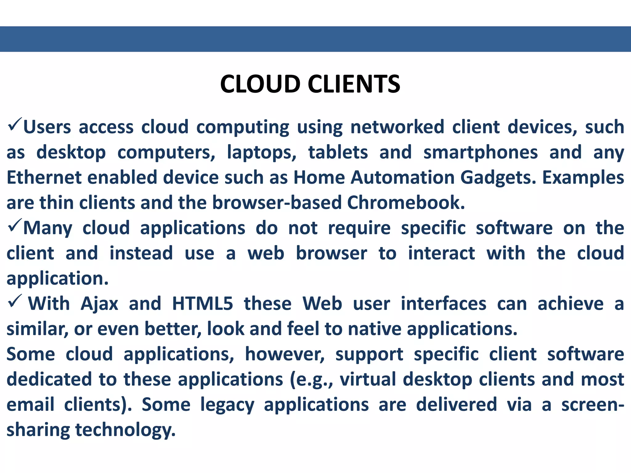 CLOUD CLIENTS
Users access cloud computing using networked client devices, such
as desktop computers, laptops, tablets and smartphones and any
Ethernet enabled device such as Home Automation Gadgets. Examples
are thin clients and the browser-based Chromebook.
Many cloud applications do not require specific software on the
client and instead use a web browser to interact with the cloud
application.
 With Ajax and HTML5 these Web user interfaces can achieve a
similar, or even better, look and feel to native applications.
Some cloud applications, however, support specific client software
dedicated to these applications (e.g., virtual desktop clients and most
email clients). Some legacy applications are delivered via a screen-
sharing technology.
 
