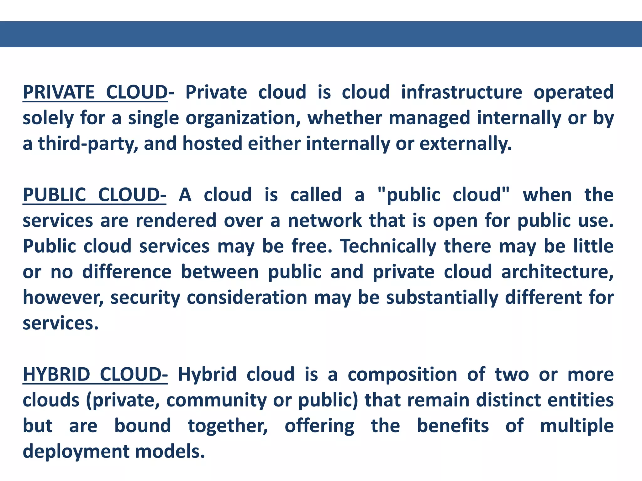 PRIVATE CLOUD- Private cloud is cloud infrastructure operated
solely for a single organization, whether managed internally or by
a third-party, and hosted either internally or externally.
PUBLIC CLOUD- A cloud is called a "public cloud" when the
services are rendered over a network that is open for public use.
Public cloud services may be free. Technically there may be little
or no difference between public and private cloud architecture,
however, security consideration may be substantially different for
services.
HYBRID CLOUD- Hybrid cloud is a composition of two or more
clouds (private, community or public) that remain distinct entities
but are bound together, offering the benefits of multiple
deployment models.
 