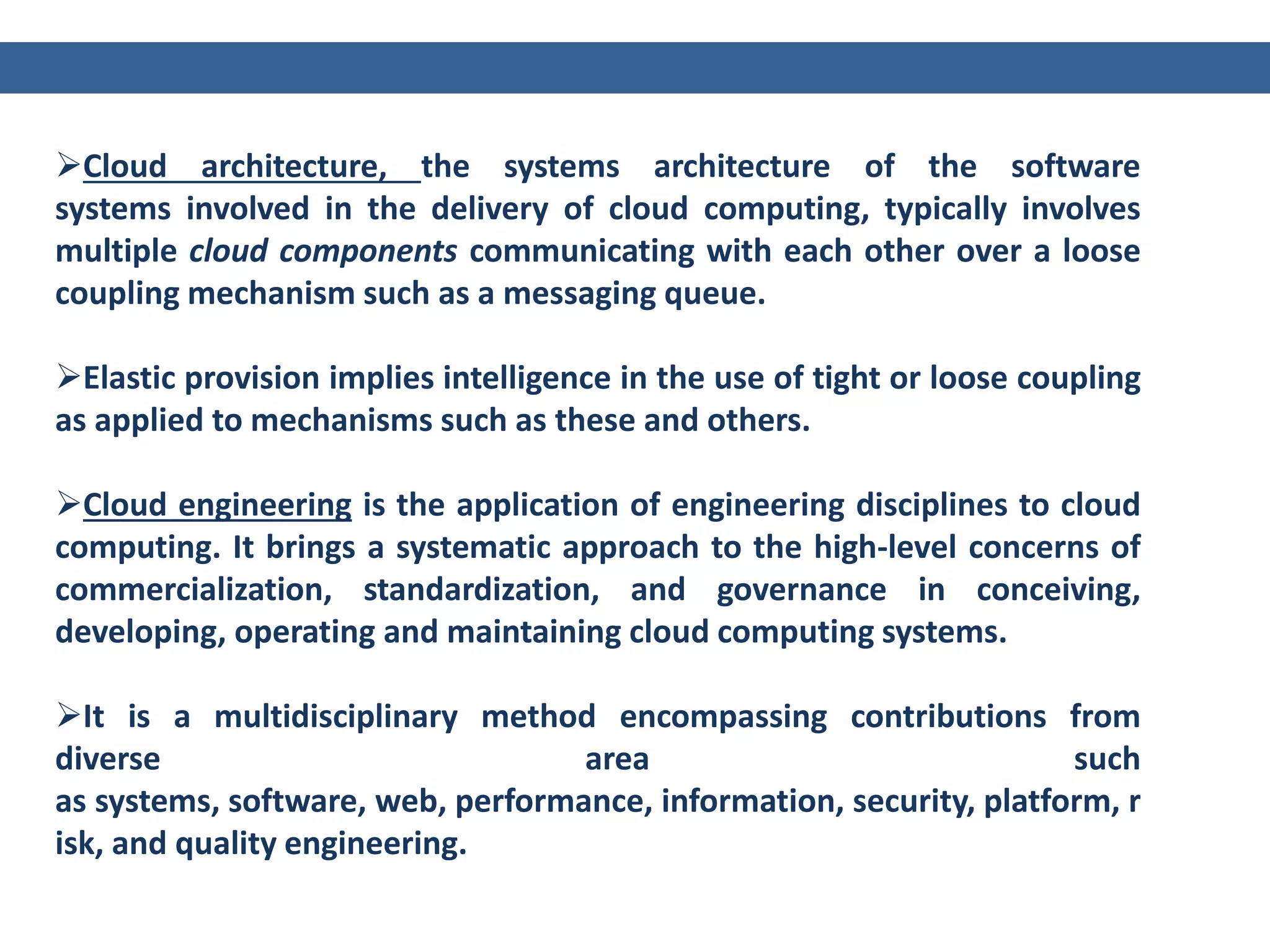 Cloud architecture, the systems architecture of the software
systems involved in the delivery of cloud computing, typically involves
multiple cloud components communicating with each other over a loose
coupling mechanism such as a messaging queue.
Elastic provision implies intelligence in the use of tight or loose coupling
as applied to mechanisms such as these and others.
Cloud engineering is the application of engineering disciplines to cloud
computing. It brings a systematic approach to the high-level concerns of
commercialization, standardization, and governance in conceiving,
developing, operating and maintaining cloud computing systems.
It is a multidisciplinary method encompassing contributions from
diverse area such
as systems, software, web, performance, information, security, platform, r
isk, and quality engineering.
 