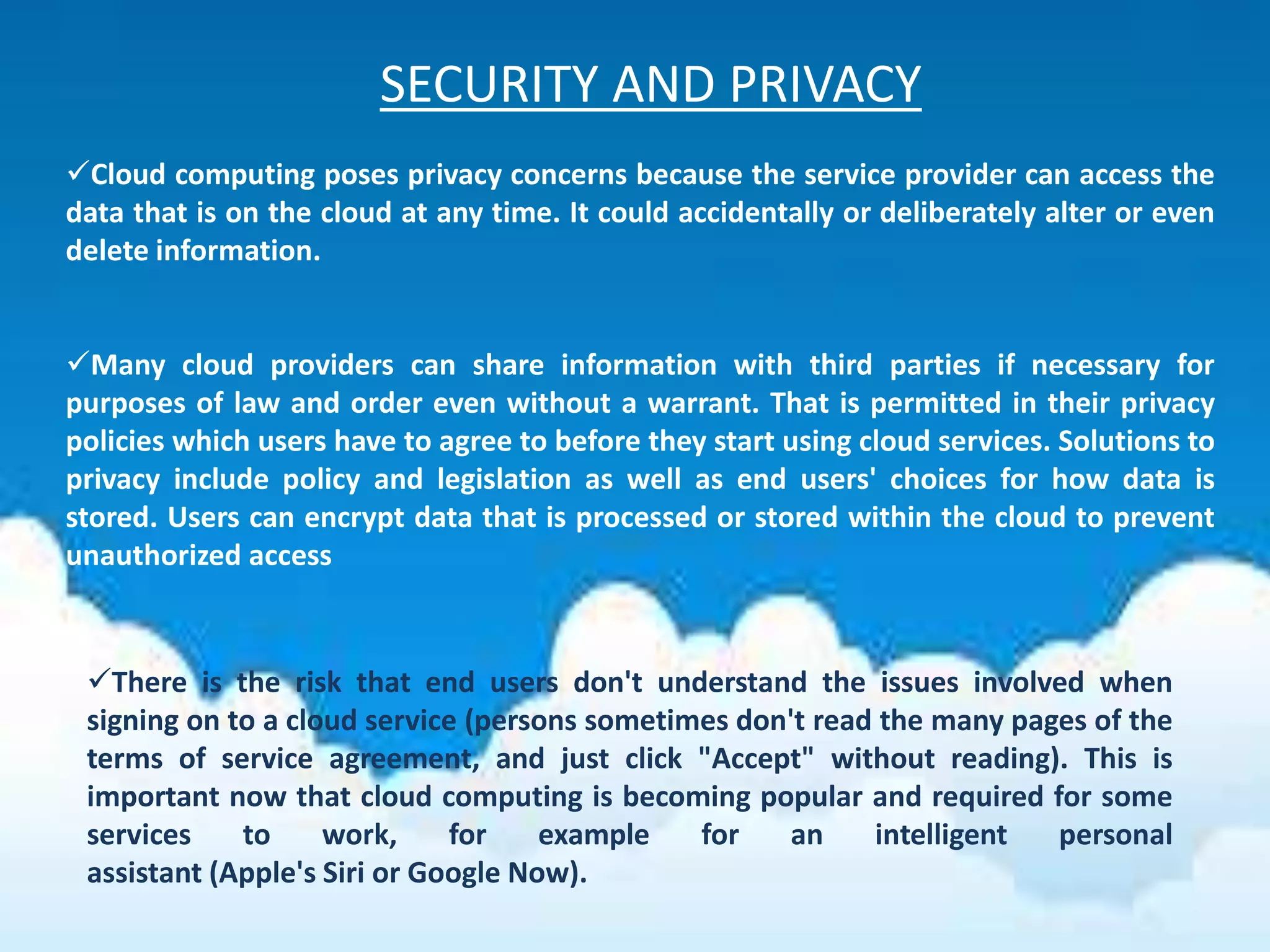 SECURITY AND PRIVACY
Cloud computing poses privacy concerns because the service provider can access the
data that is on the cloud at any time. It could accidentally or deliberately alter or even
delete information.
Many cloud providers can share information with third parties if necessary for
purposes of law and order even without a warrant. That is permitted in their privacy
policies which users have to agree to before they start using cloud services. Solutions to
privacy include policy and legislation as well as end users' choices for how data is
stored. Users can encrypt data that is processed or stored within the cloud to prevent
unauthorized access
There is the risk that end users don't understand the issues involved when
signing on to a cloud service (persons sometimes don't read the many pages of the
terms of service agreement, and just click "Accept" without reading). This is
important now that cloud computing is becoming popular and required for some
services to work, for example for an intelligent personal
assistant (Apple's Siri or Google Now).
 