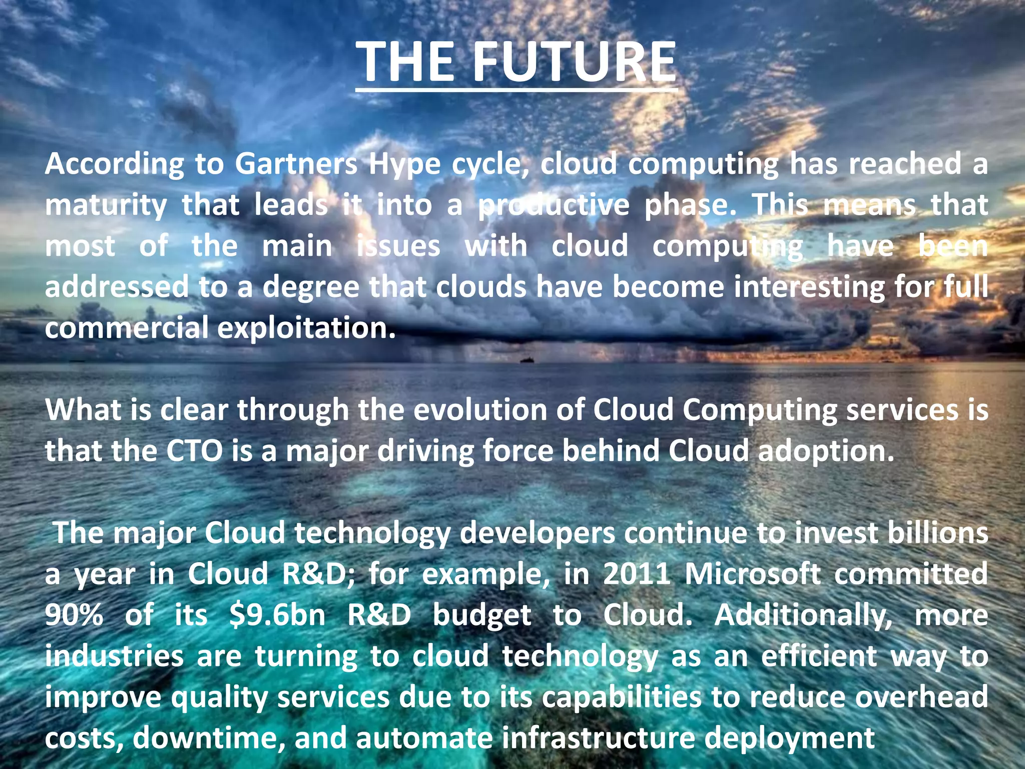 THE FUTURE
According to Gartners Hype cycle, cloud computing has reached a
maturity that leads it into a productive phase. This means that
most of the main issues with cloud computing have been
addressed to a degree that clouds have become interesting for full
commercial exploitation.
What is clear through the evolution of Cloud Computing services is
that the CTO is a major driving force behind Cloud adoption.
The major Cloud technology developers continue to invest billions
a year in Cloud R&D; for example, in 2011 Microsoft committed
90% of its $9.6bn R&D budget to Cloud. Additionally, more
industries are turning to cloud technology as an efficient way to
improve quality services due to its capabilities to reduce overhead
costs, downtime, and automate infrastructure deployment
 