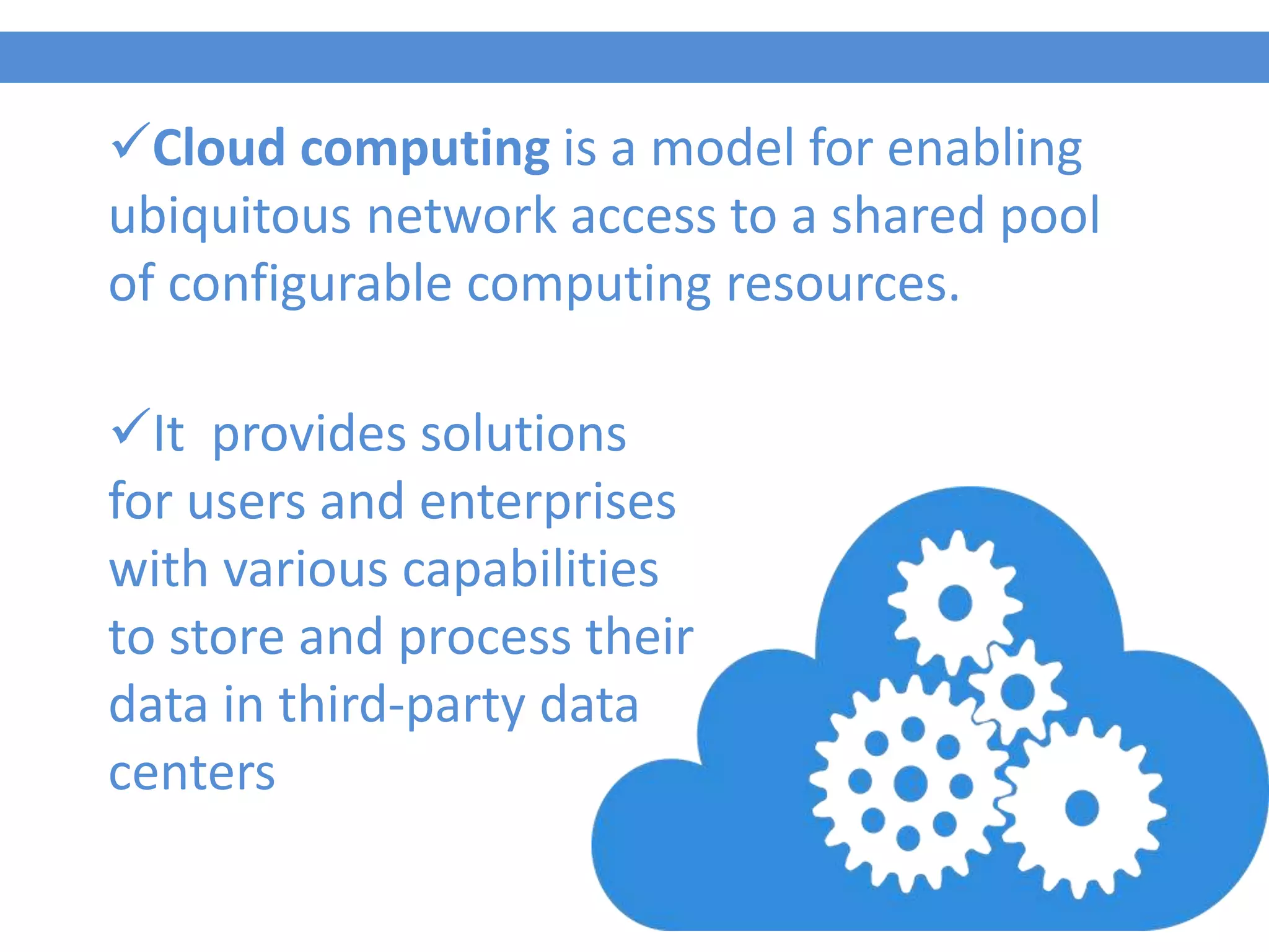 Cloud computing is a model for enabling
ubiquitous network access to a shared pool
of configurable computing resources.
It provides solutions
for users and enterprises
with various capabilities
to store and process their
data in third-party data
centers
 
