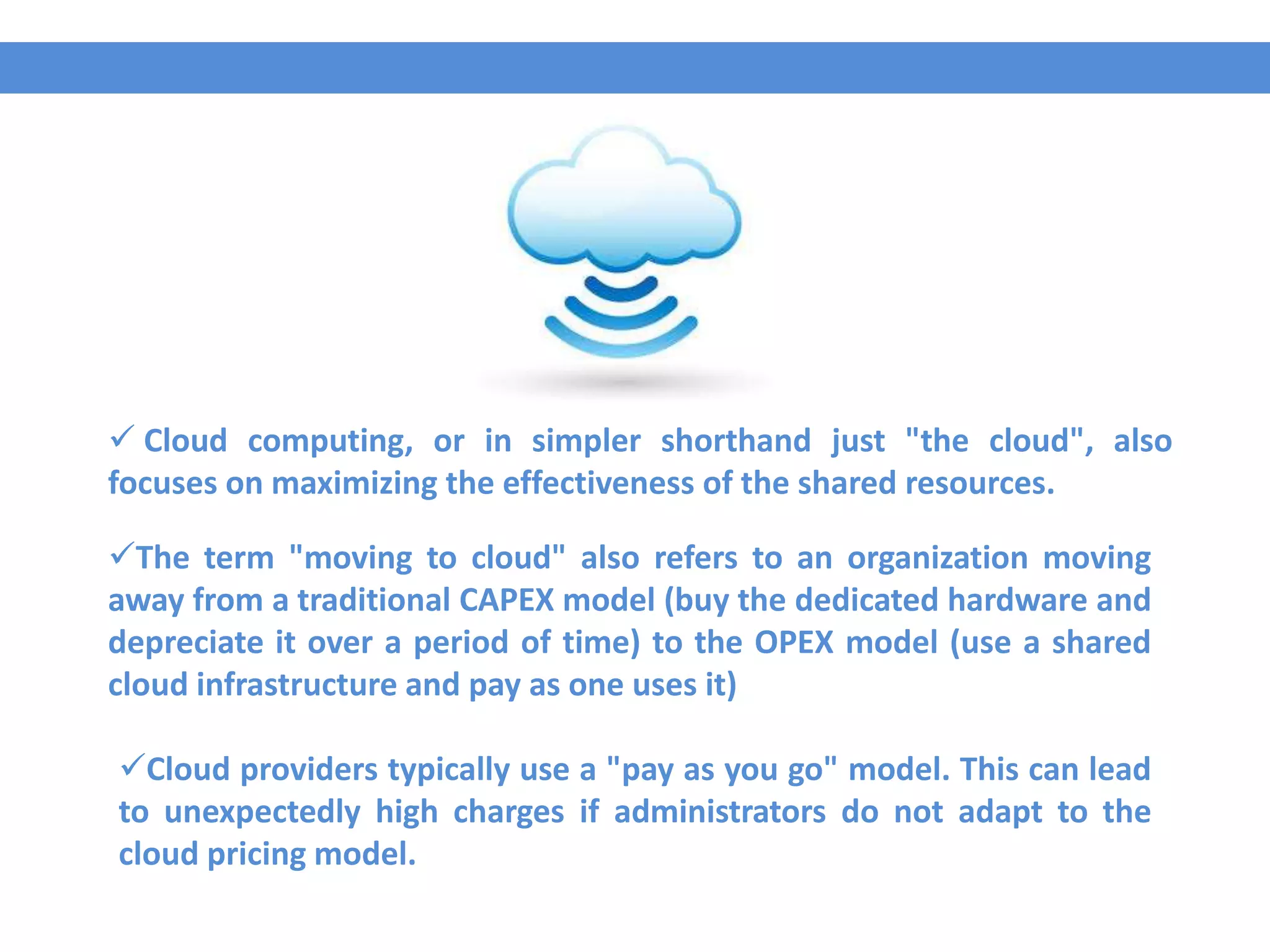  Cloud computing, or in simpler shorthand just "the cloud", also
focuses on maximizing the effectiveness of the shared resources.
The term "moving to cloud" also refers to an organization moving
away from a traditional CAPEX model (buy the dedicated hardware and
depreciate it over a period of time) to the OPEX model (use a shared
cloud infrastructure and pay as one uses it)
Cloud providers typically use a "pay as you go" model. This can lead
to unexpectedly high charges if administrators do not adapt to the
cloud pricing model.
 