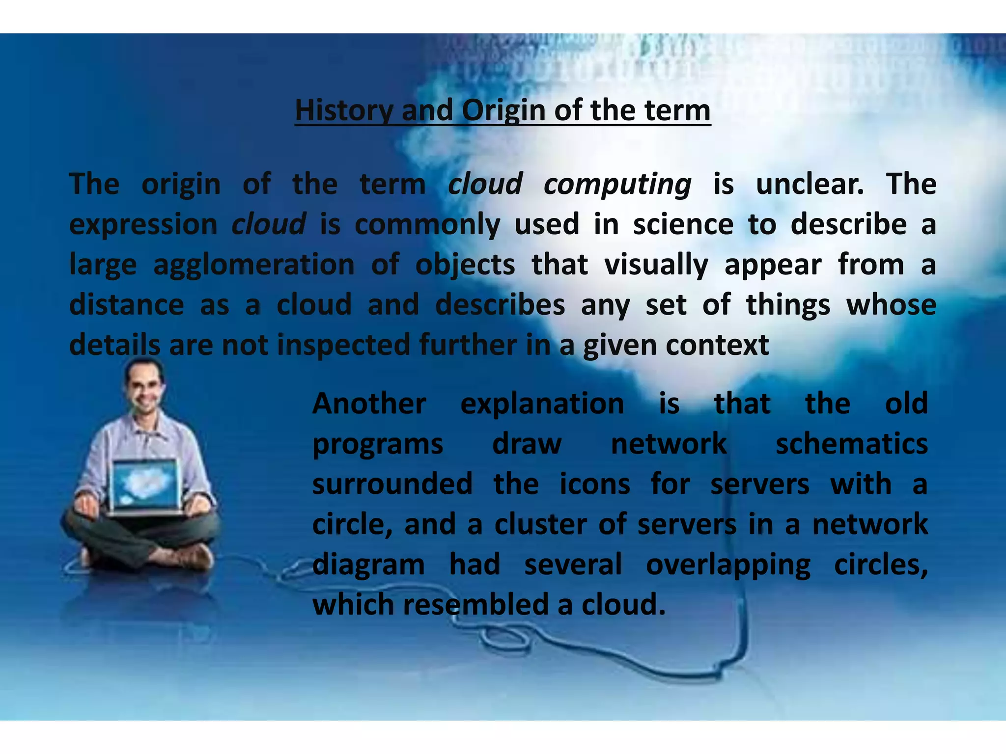 History and Origin of the term
The origin of the term cloud computing is unclear. The
expression cloud is commonly used in science to describe a
large agglomeration of objects that visually appear from a
distance as a cloud and describes any set of things whose
details are not inspected further in a given context
Another explanation is that the old
programs draw network schematics
surrounded the icons for servers with a
circle, and a cluster of servers in a network
diagram had several overlapping circles,
which resembled a cloud.
 