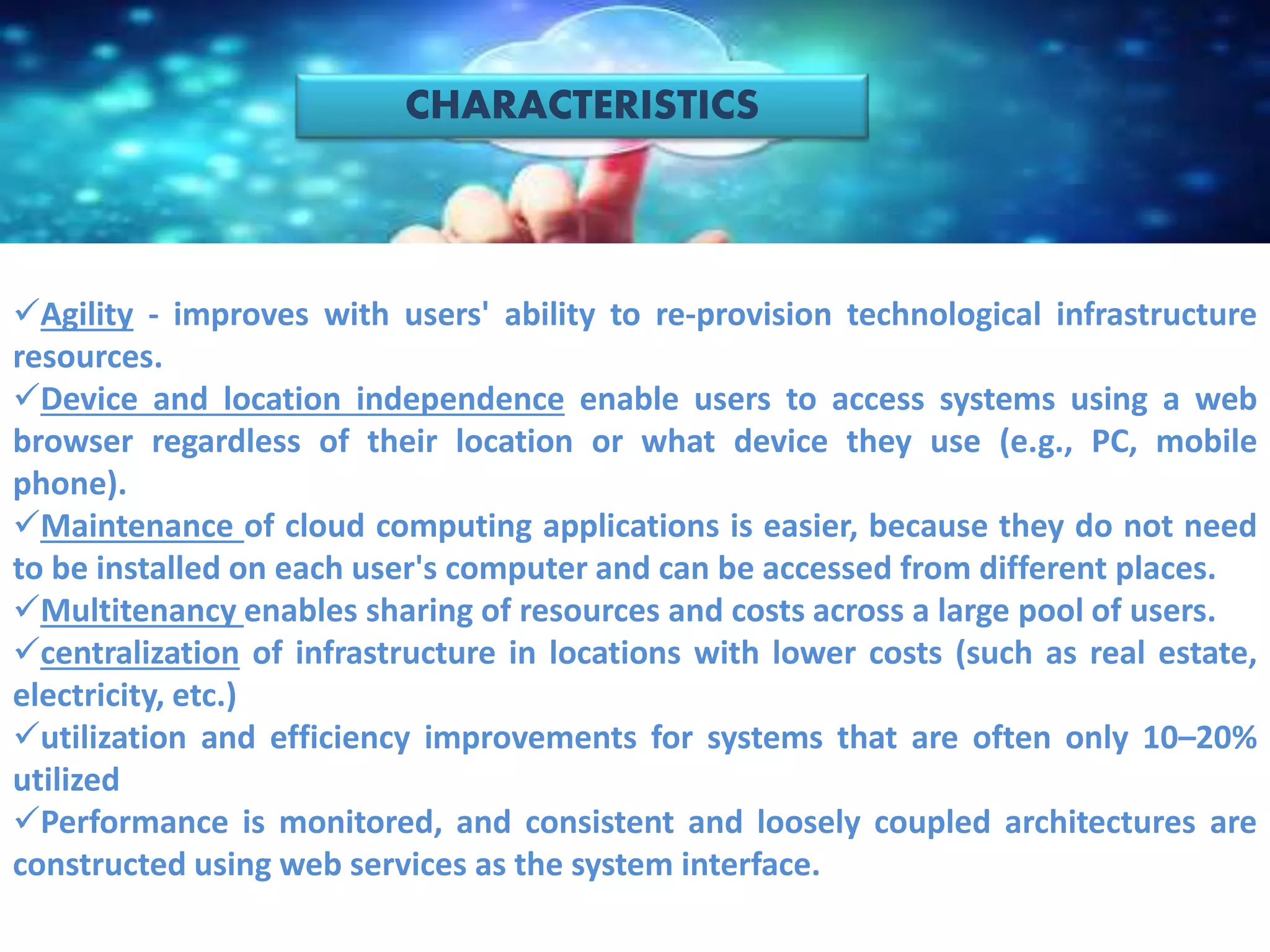 CHARACTERISTICS
Agility - improves with users' ability to re-provision technological infrastructure
resources.
Device and location independence enable users to access systems using a web
browser regardless of their location or what device they use (e.g., PC, mobile
phone).
Maintenance of cloud computing applications is easier, because they do not need
to be installed on each user's computer and can be accessed from different places.
Multitenancy enables sharing of resources and costs across a large pool of users.
centralization of infrastructure in locations with lower costs (such as real estate,
electricity, etc.)
utilization and efficiency improvements for systems that are often only 10–20%
utilized
Performance is monitored, and consistent and loosely coupled architectures are
constructed using web services as the system interface.
 