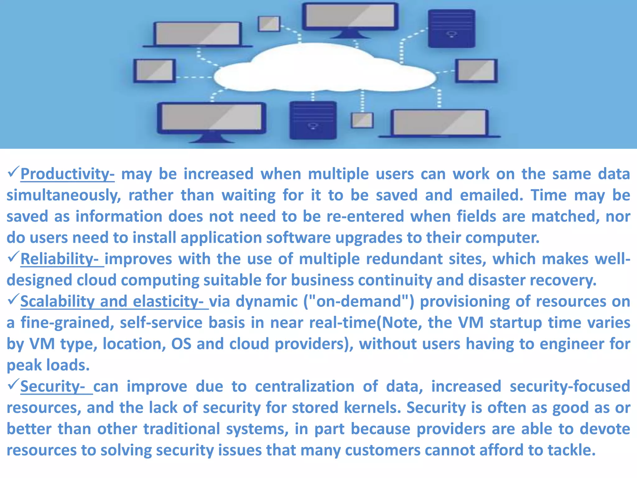 Productivity- may be increased when multiple users can work on the same data
simultaneously, rather than waiting for it to be saved and emailed. Time may be
saved as information does not need to be re-entered when fields are matched, nor
do users need to install application software upgrades to their computer.
Reliability- improves with the use of multiple redundant sites, which makes well-
designed cloud computing suitable for business continuity and disaster recovery.
Scalability and elasticity- via dynamic ("on-demand") provisioning of resources on
a fine-grained, self-service basis in near real-time(Note, the VM startup time varies
by VM type, location, OS and cloud providers), without users having to engineer for
peak loads.
Security- can improve due to centralization of data, increased security-focused
resources, and the lack of security for stored kernels. Security is often as good as or
better than other traditional systems, in part because providers are able to devote
resources to solving security issues that many customers cannot afford to tackle.
 
