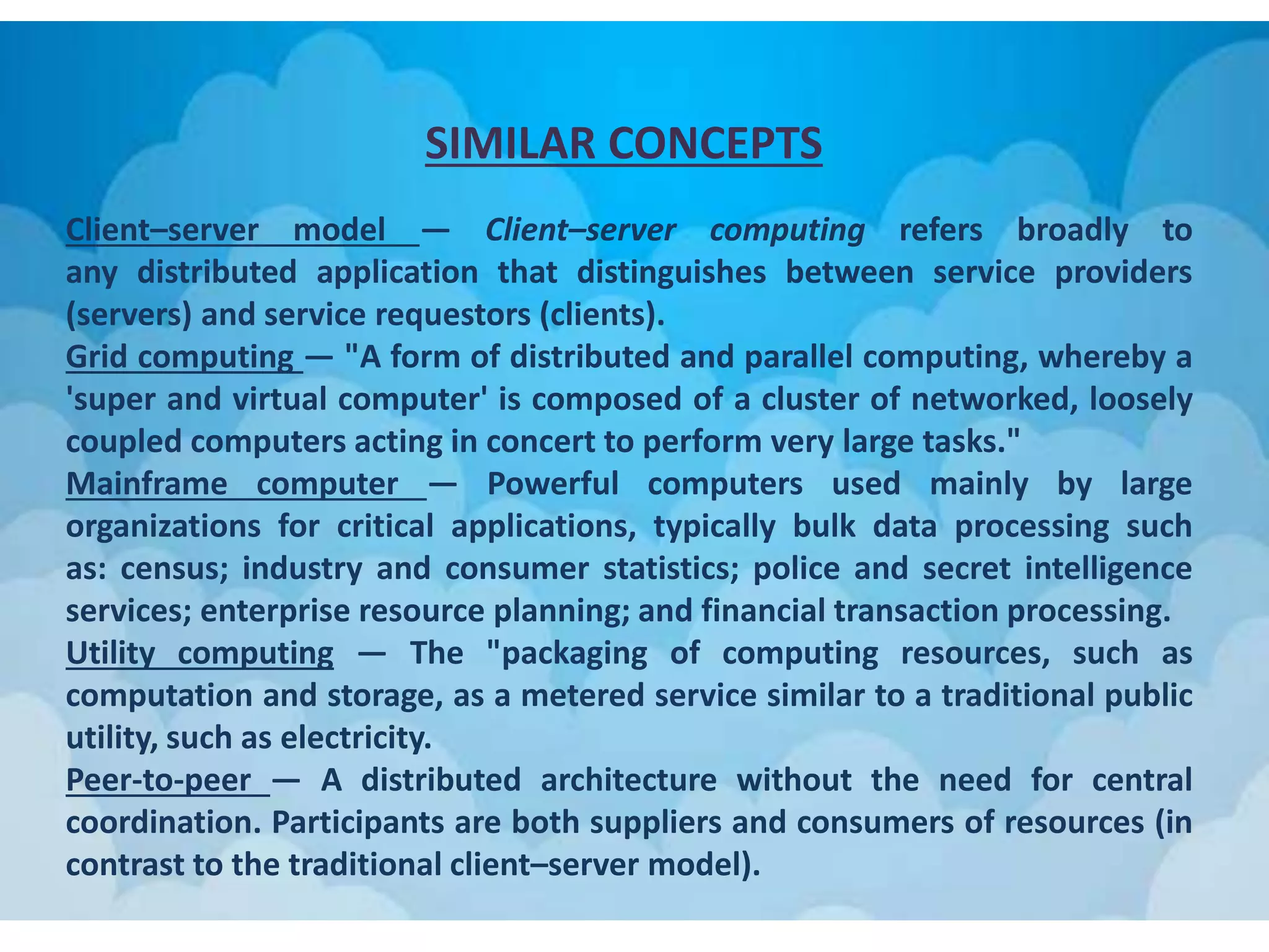 SIMILAR CONCEPTS
Client–server model — Client–server computing refers broadly to
any distributed application that distinguishes between service providers
(servers) and service requestors (clients).
Grid computing — "A form of distributed and parallel computing, whereby a
'super and virtual computer' is composed of a cluster of networked, loosely
coupled computers acting in concert to perform very large tasks."
Mainframe computer — Powerful computers used mainly by large
organizations for critical applications, typically bulk data processing such
as: census; industry and consumer statistics; police and secret intelligence
services; enterprise resource planning; and financial transaction processing.
Utility computing — The "packaging of computing resources, such as
computation and storage, as a metered service similar to a traditional public
utility, such as electricity.
Peer-to-peer — A distributed architecture without the need for central
coordination. Participants are both suppliers and consumers of resources (in
contrast to the traditional client–server model).
 
