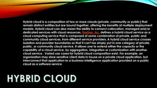 Hybrid cloud is a composition of two or more clouds (private, community or public) that
remain distinct entities but are bound together, offering the benefits of multiple deployment
models. Hybrid cloud can also mean the ability to connect collocation, managed and/or
dedicated services with cloud resources. Gartner, Inc. defines a hybrid cloud service as a
cloud computing service that is composed of some combination of private, public and
community cloud services, from different service providers. A hybrid cloud service crosses
isolation and provider boundaries so that it can't be simply put in one category of private,
public, or community cloud service. It allows one to extend either the capacity or the
capability of a cloud service, by aggregation, integration or customization with another
cloud service . Varied use cases for hybrid cloud composition exist. For example, an
organization may store sensitive client data in house on a private cloud application, but
interconnect that application to a business intelligence application provided on a public
cloud as a software service
 
