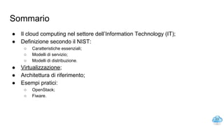 Sommario
● Il cloud computing nel settore dell’Information Technology (IT);
● Definizione secondo il NIST:
○ Caratteristiche essenziali;
○ Modelli di servizio;
○ Modelli di distribuzione.
● Virtualizzazione;
● Architettura di riferimento;
● Esempi pratici:
○ OpenStack;
○ Fiware.
23
 
