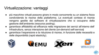 Virtualizzazione: vantaggi
● più macchine virtuali possono girare in modo concorrente su un sistema fisico
condividendo le risorse della piattaforma. Le eventuali contese di risorse
vengono gestite dai software di virtualizzazione che si occupano della
gestione dell’ambiente (resource pooling);
● garantisce affidabilità ed efficenza nella migrazione dei servizi all’interno dell’
infrastruttura, senza interazione del cliente (on-demand self-service)
● garantisce l’espansione e la riduzione di risorse, in funzione delle necessità e
delle disponibilità (rapid elasticity).
25
 