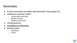 Sommario
● Il cloud computing nel settore dell’Information Technology (IT);
● Definizione secondo il NIST:
○ Caratteristiche essenziali;
○ Modelli di servizio;
○ Modelli di distribuzione.
● Virtualizzazione;
● Architettura di riferimento;
● Esempi pratici:
○ OpenStack;
○ Fiware.
26
 