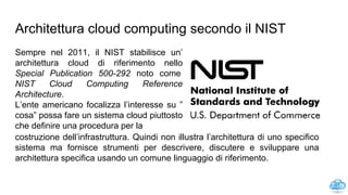 Architettura cloud computing secondo il NIST
Sempre nel 2011, il NIST stabilisce un’
architettura cloud di riferimento nello
Special Publication 500-292 noto come
NIST Cloud Computing Reference
Architecture.
L’ente americano focalizza l’interesse su ”
cosa” possa fare un sistema cloud piuttosto
che definire una procedura per la
27
costruzione dell’infrastruttura. Quindi non illustra l’architettura di uno specifico
sistema ma fornisce strumenti per descrivere, discutere e sviluppare una
architettura specifica usando un comune linguaggio di riferimento.
 