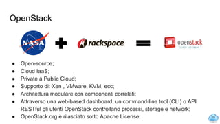 OpenStack
● Open-source;
● Cloud IaaS;
● Private a Public Cloud;
● Supporto di: Xen , VMware, KVM, ecc;
● Architettura modulare con componenti correlati;
● Attraverso una web-based dashboard, un command-line tool (CLI) o API
RESTful gli utenti OpenStack controllano processi, storage e network;
● OpenStack.org è rilasciato sotto Apache License; 35
 