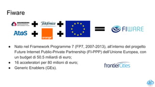 Fiware
● Nato nel Framework Programme 7 (FP7, 2007-2013), all’interno del progetto
Future Internet Public-Private Partnership (FI-PPP) dell’Unione Europea, con
un budget di 50.5 miliardi di euro;
● 16 acceleratori per 80 milioni di euro;
● Generic Enablers (GEs).
51
 