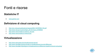 Fonti e risorse
Statistiche IT
● www.gartner.com
Definizione di cloud computing
● http://csrc.nist.gov/publications/nistpubs/800-145/SP800-145.pdf
● http://www.nist.gov/customcf/get_pdf.cfm?pub_id=909505
● http://www.marcomattiucci.it/cloud_nist.php
● http://www.marcomattiucci.it/cloud.php
Virtualizzazione
● http://www.starsystem.biz/virtualizzazione-server/
● http://www.cloudtalk.it/cloud-privato-e-virtualizzazione-trova-le-differenze/
● http://www.cloudtalk.it/tipologie-di-virtualizzazione-e-differenze-rispetto-al-cloud-computing/
60
 