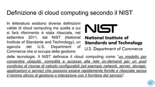 Definizione di cloud computing secondo il NIST
In letteratura esistono diverse definizioni
valide di cloud computing ma quella a cui
si farà riferimento è stata rilasciata, nel
settembre 2011, dal NIST (National
Institute of Standards and Technology), un
agenzia del U.S. Department of
Commerce che si occupa della gestione
9
delle tecnologie. Il NIST definisce il cloud computing come ”un modello per
consentire ubiquità, comodità e accesso alla rete on-demand per un pool
condiviso di risorse di calcolo configurabili (ad esempio network, server, storage,
applicazioni e servizi) che possono essere rapidamente fornite e rilasciate senza
il minimo sforzo di gestione o interazione con il fornitore del servizio”.
 