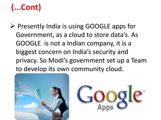 (...Cont)
 Presently India is using GOOGLE apps for
Government, as a cloud to store data’s. As
GOOGLE is not a Indian company, it is a
biggest concern on India’s security and
privacy. So Modi’s government set up a Team
to develop its own community cloud.
 