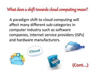 What does a shift towards cloud computing mean?
A paradigm shift to cloud computing will
affect many different sub-categories in
computer industry such as software
companies, internet service providers (ISPs)
and hardware manufacturers.
(Cont...)
 
