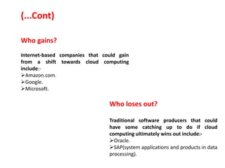 Who gains?
Internet-based companies that could gain
from a shift towards cloud computing
include:-
Amazon.com.
Google.
Microsoft.
Who loses out?
Traditional software producers that could
have some catching up to do if cloud
computing ultimately wins out include:-
Oracle.
SAP(system applications and products in data
processing).
(...Cont)
 