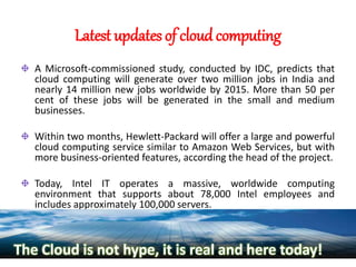 Latest updates of cloud computing
A Microsoft-commissioned study, conducted by IDC, predicts that
cloud computing will generate over two million jobs in India and
nearly 14 million new jobs worldwide by 2015. More than 50 per
cent of these jobs will be generated in the small and medium
businesses.
Within two months, Hewlett-Packard will offer a large and powerful
cloud computing service similar to Amazon Web Services, but with
more business-oriented features, according the head of the project.
Today, Intel IT operates a massive, worldwide computing
environment that supports about 78,000 Intel employees and
includes approximately 100,000 servers.
The Cloud is not hype, it is real and here today!
 