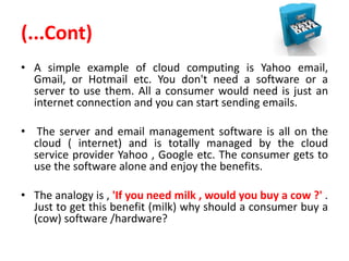 (...Cont)
• A simple example of cloud computing is Yahoo email,
Gmail, or Hotmail etc. You don't need a software or a
server to use them. All a consumer would need is just an
internet connection and you can start sending emails.
• The server and email management software is all on the
cloud ( internet) and is totally managed by the cloud
service provider Yahoo , Google etc. The consumer gets to
use the software alone and enjoy the benefits.
• The analogy is , 'If you need milk , would you buy a cow ?' .
Just to get this benefit (milk) why should a consumer buy a
(cow) software /hardware?
 