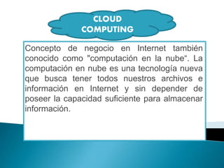 Concepto de negocio en Internet también
conocido como "computación en la nube“. La
computación en nube es una tecnología nueva
que busca tener todos nuestros archivos e
información en Internet y sin depender de
poseer la capacidad suficiente para almacenar
información.
CLOUD
COMPUTING
 