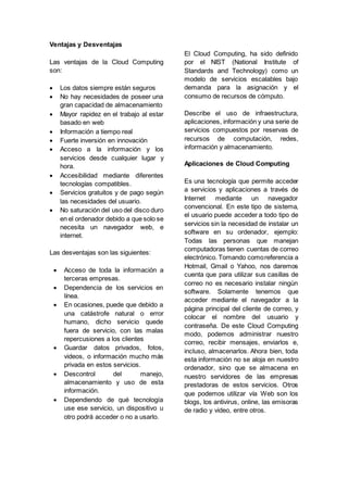 Ventajas y Desventajas
Las ventajas de la Cloud Computing
son:
 Los datos siempre están seguros
 No hay necesidades de poseer una
gran capacidad de almacenamiento
 Mayor rapidez en el trabajo al estar
basado en web
 Información a tiempo real
 Fuerte inversión en innovación
 Acceso a la información y los
servicios desde cualquier lugar y
hora.
 Accesibilidad mediante diferentes
tecnologías compatibles.
 Servicios gratuitos y de pago según
las necesidades del usuario.
 No saturación del uso del disco duro
en el ordenador debido a que solo se
necesita un navegador web, e
internet.
Las desventajas son las siguientes:
 Acceso de toda la información a
terceras empresas.
 Dependencia de los servicios en
línea.
 En ocasiones, puede que debido a
una catástrofe natural o error
humano, dicho servicio quede
fuera de servicio, con las malas
repercusiones a los clientes
 Guardar datos privados, fotos,
videos, o información mucho más
privada en estos servicios.
 Descontrol del manejo,
almacenamiento y uso de esta
información.
 Dependiendo de qué tecnología
use ese servicio, un dispositivo u
otro podrá acceder o no a usarlo.
El Cloud Computing, ha sido definido
por el NIST (National Institute of
Standards and Technology) como un
modelo de servicios escalables bajo
demanda para la asignación y el
consumo de recursos de cómputo.
Describe el uso de infraestructura,
aplicaciones, información y una serie de
servicios compuestos por reservas de
recursos de computación, redes,
información y almacenamiento.
Aplicaciones de Cloud Computing
Es una tecnología que permite acceder
a servicios y aplicaciones a través de
Internet mediante un navegador
convencional. En este tipo de sistema,
el usuario puede acceder a todo tipo de
servicios sin la necesidad de instalar un
software en su ordenador, ejemplo:
Todas las personas que manejan
computadoras tienen cuentas de correo
electrónico. Tomando comoreferencia a
Hotmail, Gmail o Yahoo, nos daremos
cuenta que para utilizar sus casillas de
correo no es necesario instalar ningún
software. Solamente tenemos que
acceder mediante el navegador a la
página principal del cliente de correo, y
colocar el nombre del usuario y
contraseña. De este Cloud Computing
modo, podemos administrar nuestro
correo, recibir mensajes, enviarlos e,
incluso, almacenarlos. Ahora bien, toda
esta información no se aloja en nuestro
ordenador, sino que se almacena en
nuestro servidores de las empresas
prestadoras de estos servicios. Otros
que podemos utilizar vía Web son los
blogs, los antivirus, online, las emisoras
de radio y video, entre otros.
 