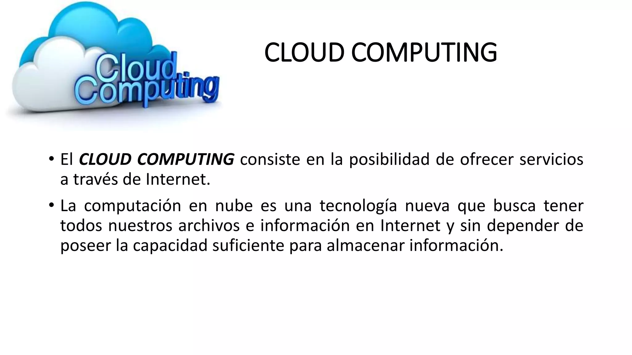 CLOUD COMPUTING
• El CLOUD COMPUTING consiste en la posibilidad de ofrecer servicios
a través de Internet.
• La computación en nube es una tecnología nueva que busca tener
todos nuestros archivos e información en Internet y sin depender de
poseer la capacidad suficiente para almacenar información.