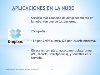 - Servicio más conocido de almacenamiento en
la nube, fue uno de los pioneros.
- 2GB gratis.
- 1TB por 9,99€ al mes/12€ por usuario empresa.
- Ofrece un completo acceso multiplataforma
(PC, tablets, smartphones), y sencillez en su
servicio.
APLICACIONES EN LA NUBE
Investigación documental, máster RCDM 2015. 13
 