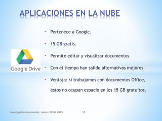 - Pertenece a Google.
- 15 GB gratis.
- Permite editar y visualizar documentos.
- Con el tiempo han salido alternativas mejores.
- Ventaja: si trabajamos con documentos Office,
éstos no ocupan espacio en los 15 GB gratuitos.
APLICACIONES EN LA NUBE
Investigación documental, máster RCDM 2015. 15
 