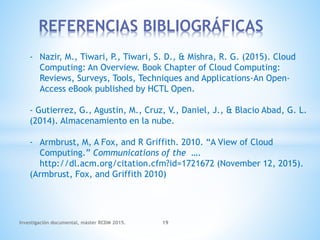 REFERENCIAS BIBLIOGRÁFICAS
Investigación documental, máster RCDM 2015. 19
- Nazir, M., Tiwari, P., Tiwari, S. D., & Mishra, R. G. (2015). Cloud
Computing: An Overview. Book Chapter of Cloud Computing:
Reviews, Surveys, Tools, Techniques and Applications-An Open-
Access eBook published by HCTL Open.
- Gutierrez, G., Agustin, M., Cruz, V., Daniel, J., & Blacio Abad, G. L.
(2014). Almacenamiento en la nube.
- Armbrust, M, A Fox, and R Griffith. 2010. “A View of Cloud
Computing.” Communications of the ….
http://dl.acm.org/citation.cfm?id=1721672 (November 12, 2015).
(Armbrust, Fox, and Griffith 2010)
 
