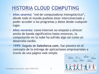 - Años sesenta: "red de computadoras intergaláctica“,
dónde todo el mundo pudiese estar interconectado y
poder acceder a los programas y datos desde cualquier
lugar.
- Años noventa: como Internet no empezó a ofrecer
ancho de banda significativo hasta entonces, la
computación en la nube ha sufrido algo así como un
desarrollo tardío.
- 1999: llegada de Salesforce.com, fue pionero en el
concepto de la entrega de aplicaciones empresariales a
través de una página web simple.
HISTORIA CLOUD COMPUTING
Investigación documental, máster RCDM 2015. 2
 