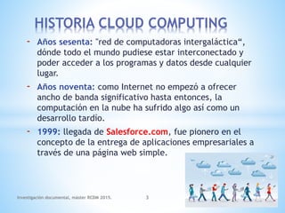 - Años sesenta: "red de computadoras intergaláctica“,
dónde todo el mundo pudiese estar interconectado y
poder acceder a los programas y datos desde cualquier
lugar.
- Años noventa: como Internet no empezó a ofrecer
ancho de banda significativo hasta entonces, la
computación en la nube ha sufrido algo así como un
desarrollo tardío.
- 1999: llegada de Salesforce.com, fue pionero en el
concepto de la entrega de aplicaciones empresariales a
través de una página web simple.
HISTORIA CLOUD COMPUTING
Investigación documental, máster RCDM 2015. 3
 